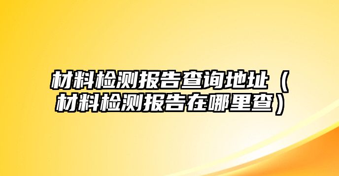 材料檢測報告查詢地址（材料檢測報告在哪里查）