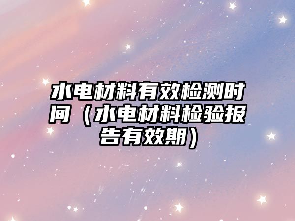 水電材料有效檢測(cè)時(shí)間（水電材料檢驗(yàn)報(bào)告有效期）