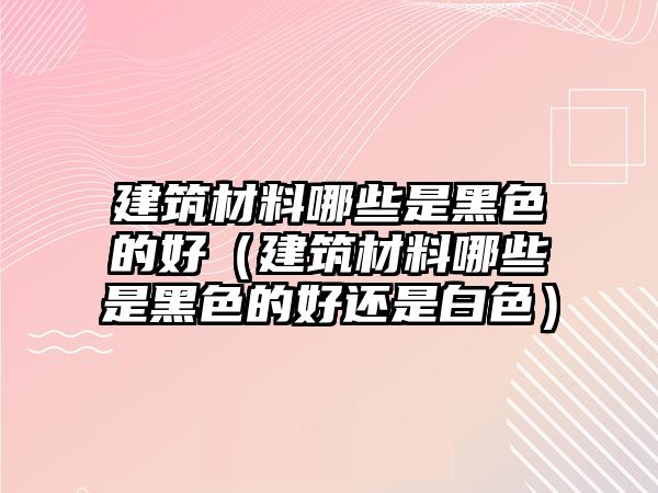 建筑材料哪些是黑色的好（建筑材料哪些是黑色的好還是白色）