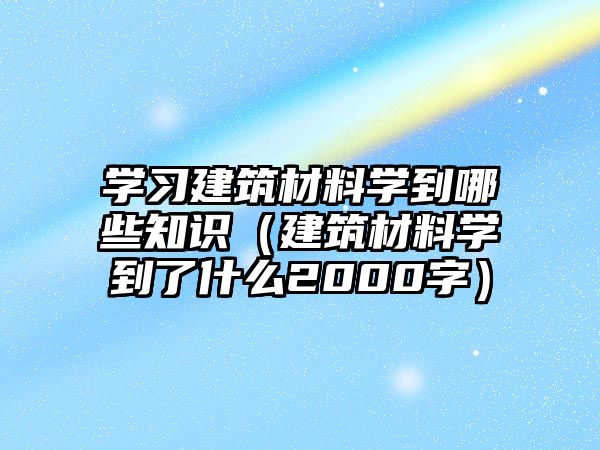 學(xué)習(xí)建筑材料學(xué)到哪些知識(shí)（建筑材料學(xué)到了什么2000字）