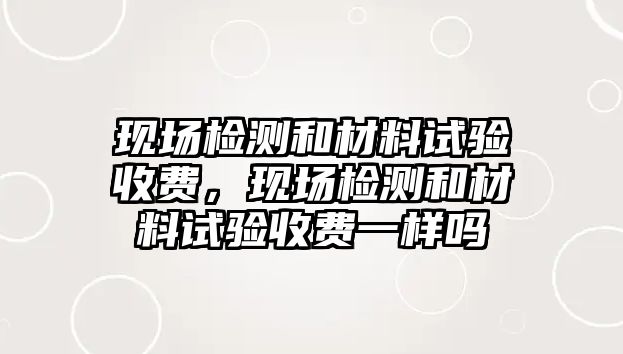 現(xiàn)場檢測和材料試驗(yàn)收費(fèi)，現(xiàn)場檢測和材料試驗(yàn)收費(fèi)一樣嗎