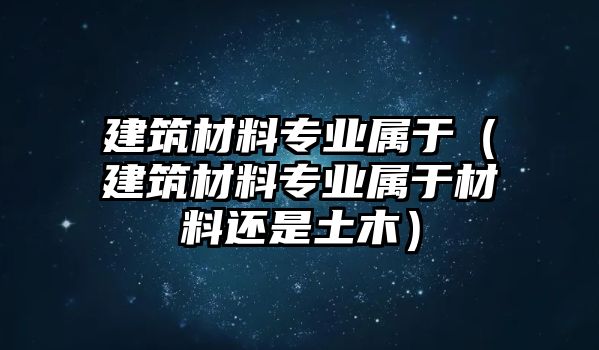 建筑材料專業(yè)屬于（建筑材料專業(yè)屬于材料還是土木）