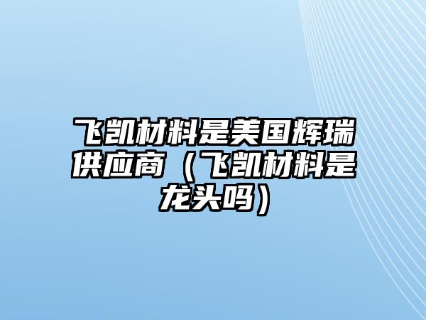 飛凱材料是美國輝瑞供應(yīng)商（飛凱材料是龍頭嗎）