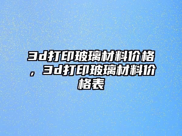 3d打印玻璃材料價格，3d打印玻璃材料價格表