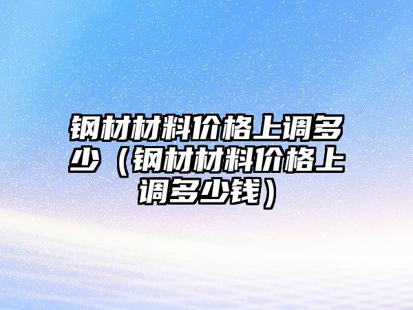 鋼材材料價(jià)格上調(diào)多少（鋼材材料價(jià)格上調(diào)多少錢）