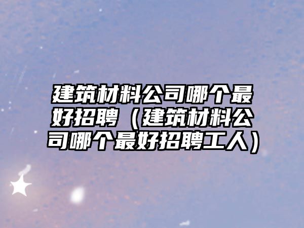 建筑材料公司哪個最好招聘（建筑材料公司哪個最好招聘工人）