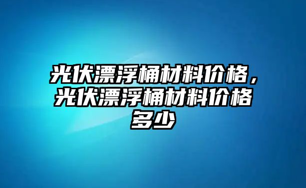 光伏漂浮桶材料價格，光伏漂浮桶材料價格多少