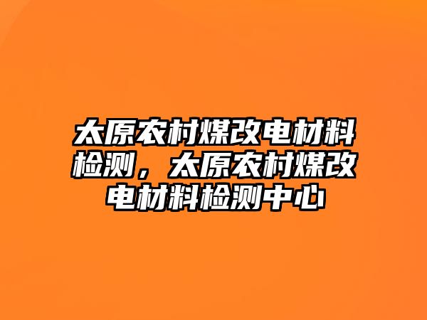 太原農(nóng)村煤改電材料檢測(cè)，太原農(nóng)村煤改電材料檢測(cè)中心