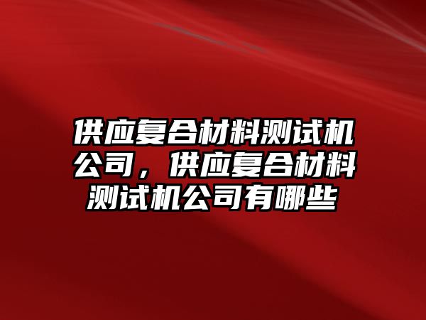 供應復合材料測試機公司，供應復合材料測試機公司有哪些