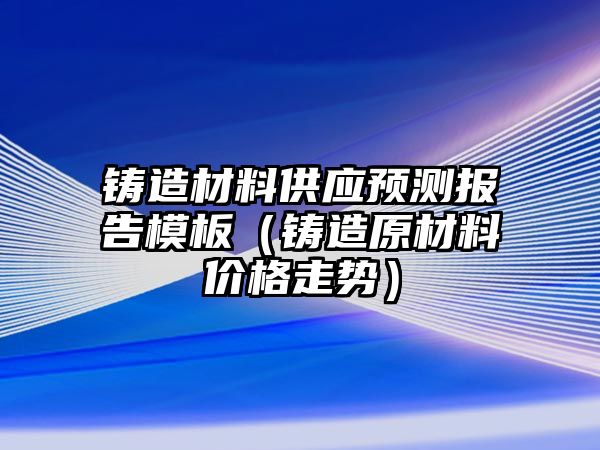 鑄造材料供應預測報告模板（鑄造原材料價格走勢）