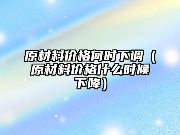 原材料價格何時下調(diào)（原材料價格什么時候下降）