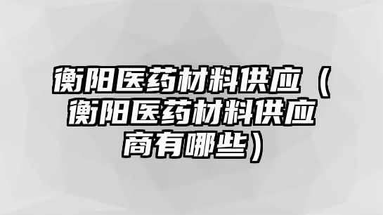 衡陽醫(yī)藥材料供應(yīng)（衡陽醫(yī)藥材料供應(yīng)商有哪些）