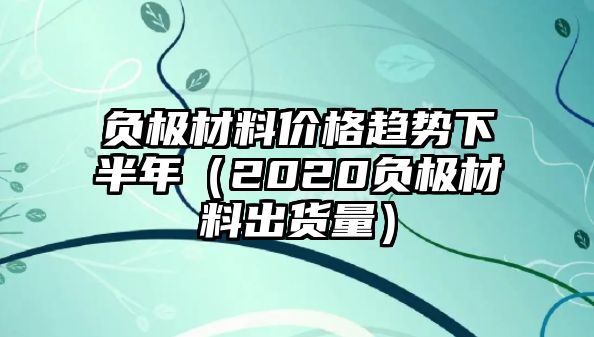 負(fù)極材料價格趨勢下半年（2020負(fù)極材料出貨量）