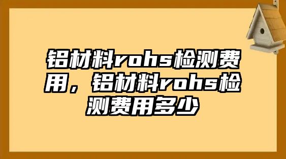 鋁材料rohs檢測(cè)費(fèi)用，鋁材料rohs檢測(cè)費(fèi)用多少