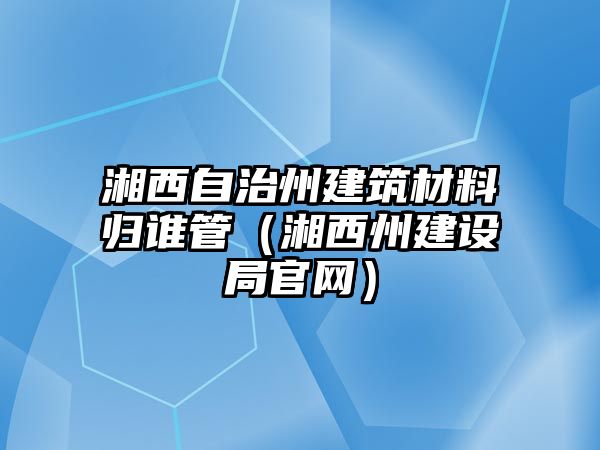 湘西自治州建筑材料歸誰管（湘西州建設(shè)局官網(wǎng)）