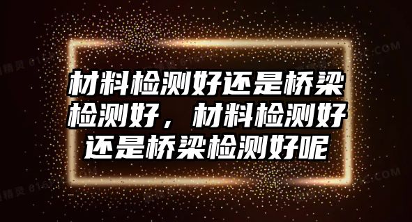 材料檢測(cè)好還是橋梁檢測(cè)好，材料檢測(cè)好還是橋梁檢測(cè)好呢