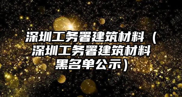 深圳工務(wù)署建筑材料（深圳工務(wù)署建筑材料黑名單公示）