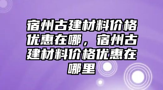 宿州古建材料價(jià)格優(yōu)惠在哪，宿州古建材料價(jià)格優(yōu)惠在哪里