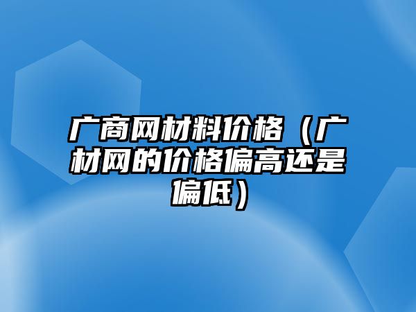 廣商網(wǎng)材料價格（廣材網(wǎng)的價格偏高還是偏低）