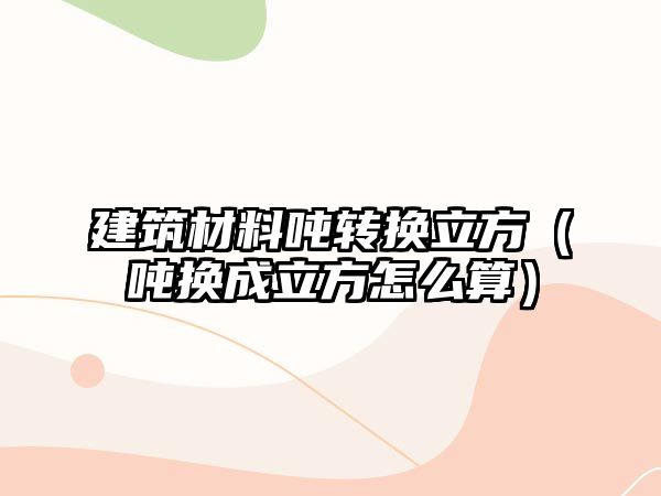 建筑材料噸轉(zhuǎn)換立方（噸換成立方怎么算）