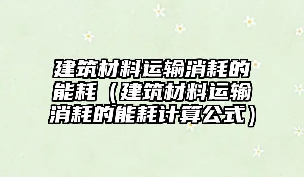 建筑材料運(yùn)輸消耗的能耗（建筑材料運(yùn)輸消耗的能耗計(jì)算公式）