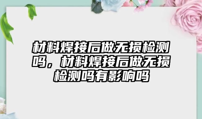 材料焊接后做無損檢測嗎，材料焊接后做無損檢測嗎有影響嗎