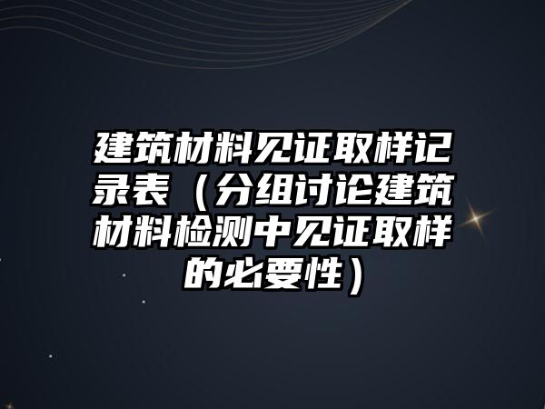 建筑材料見證取樣記錄表（分組討論建筑材料檢測中見證取樣的必要性）