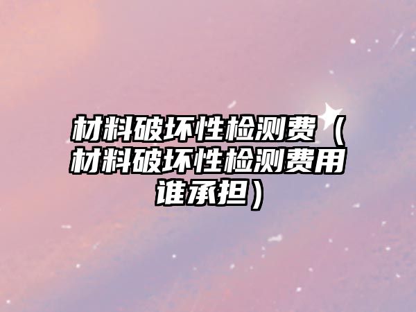 材料破壞性檢測(cè)費(fèi)（材料破壞性檢測(cè)費(fèi)用誰(shuí)承擔(dān)）