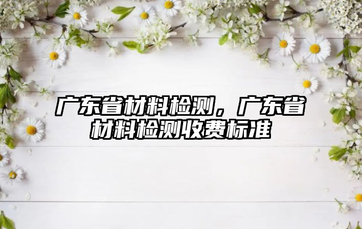 廣東省材料檢測(cè)，廣東省材料檢測(cè)收費(fèi)標(biāo)準(zhǔn)