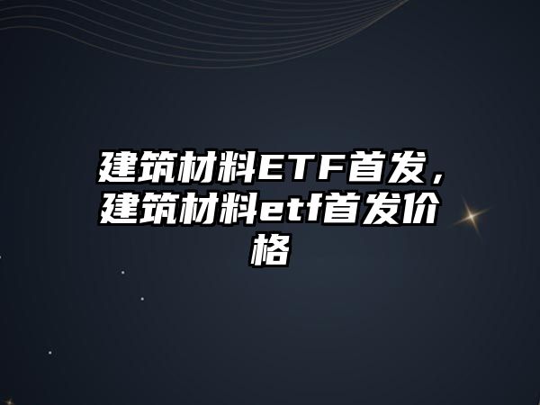 建筑材料ETF首發(fā)，建筑材料etf首發(fā)價格