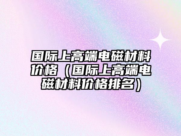 國際上高端電磁材料價格（國際上高端電磁材料價格排名）