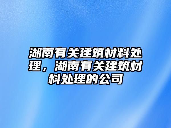 湖南有關(guān)建筑材料處理，湖南有關(guān)建筑材料處理的公司