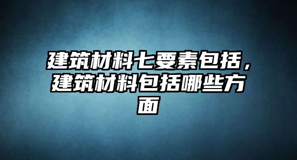 建筑材料七要素包括，建筑材料包括哪些方面