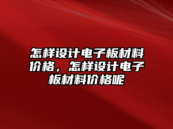 怎樣設(shè)計電子板材料價格，怎樣設(shè)計電子板材料價格呢