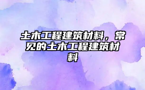 土木工程建筑材料，常見的土木工程建筑材料