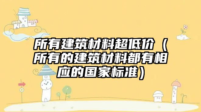 所有建筑材料超低價(jià)（所有的建筑材料都有相應(yīng)的國(guó)家標(biāo)準(zhǔn)）