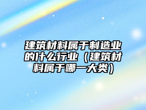 建筑材料屬于制造業(yè)的什么行業(yè)（建筑材料屬于哪一大類）