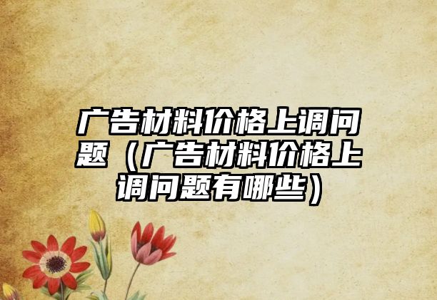 廣告材料價格上調問題（廣告材料價格上調問題有哪些）