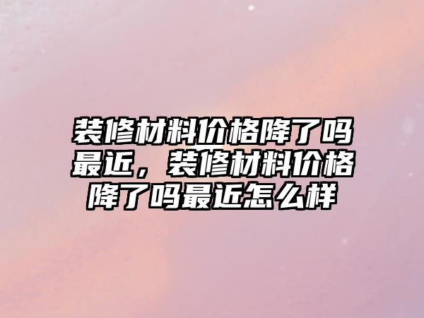 裝修材料價格降了嗎最近，裝修材料價格降了嗎最近怎么樣