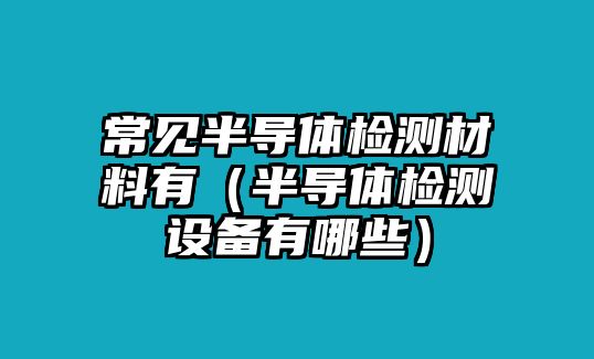 常見半導(dǎo)體檢測材料有（半導(dǎo)體檢測設(shè)備有哪些）