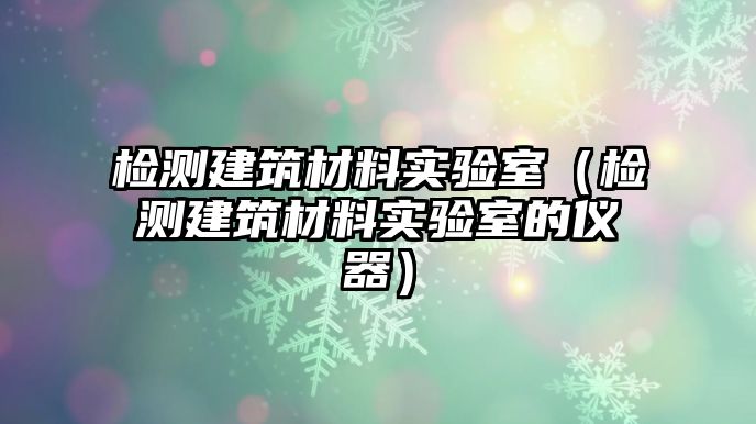 檢測建筑材料實驗室（檢測建筑材料實驗室的儀器）