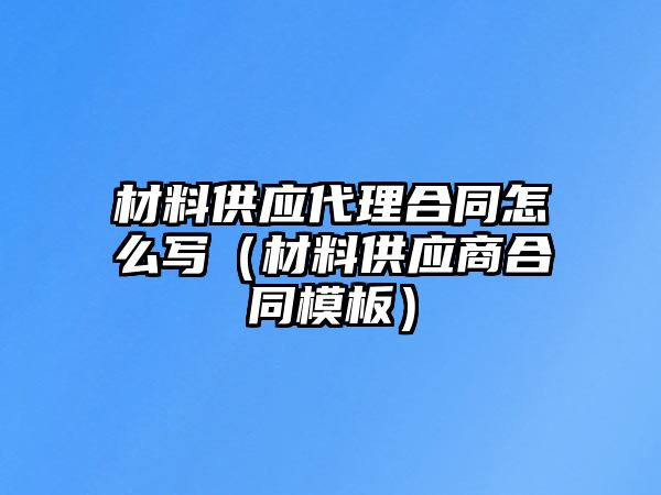 材料供應(yīng)代理合同怎么寫（材料供應(yīng)商合同模板）