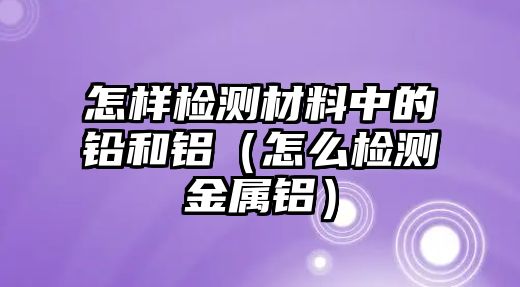 怎樣檢測材料中的鉛和鋁（怎么檢測金屬鋁）