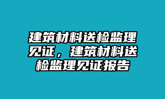 建筑材料送檢監(jiān)理見證，建筑材料送檢監(jiān)理見證報告