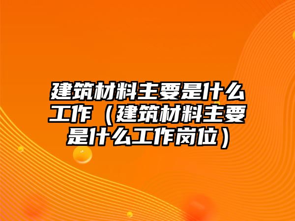 建筑材料主要是什么工作（建筑材料主要是什么工作崗位）