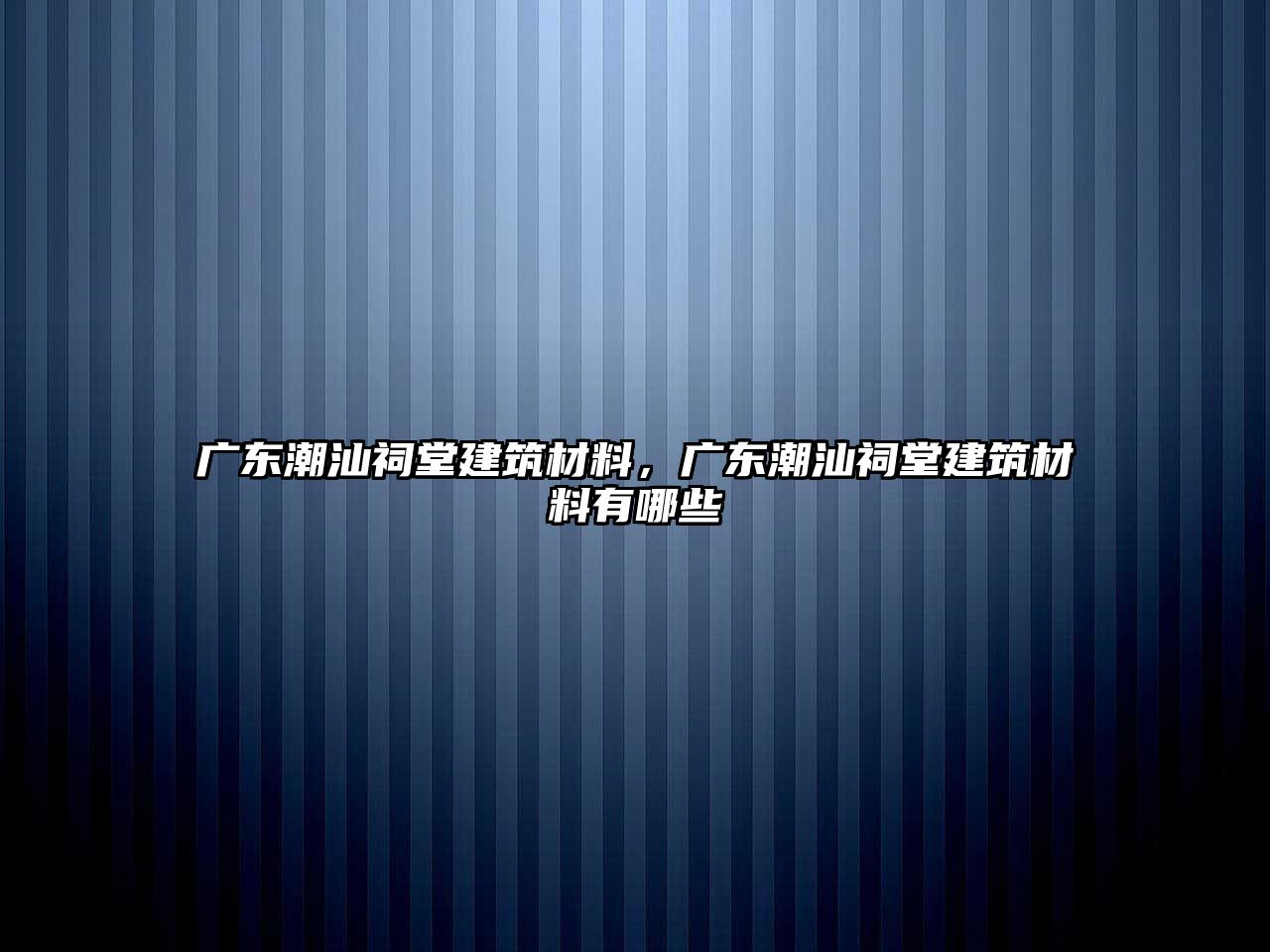 廣東潮汕祠堂建筑材料，廣東潮汕祠堂建筑材料有哪些