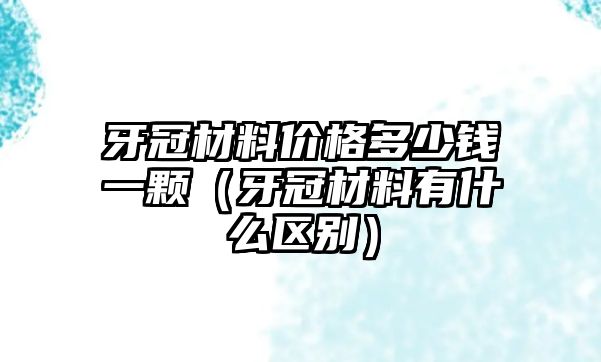 牙冠材料價格多少錢一顆（牙冠材料有什么區(qū)別）