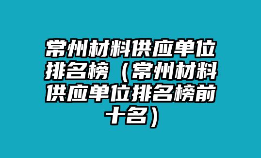 常州材料供應(yīng)單位排名榜（常州材料供應(yīng)單位排名榜前十名）