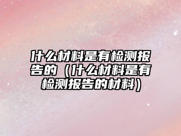 什么材料是有檢測報告的（什么材料是有檢測報告的材料）