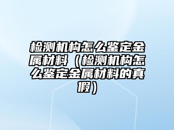 檢測機構(gòu)怎么鑒定金屬材料（檢測機構(gòu)怎么鑒定金屬材料的真假）